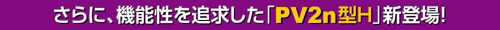 さらに、機能性を追求した「PV2n型H」新登場！