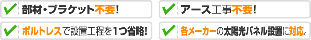 部材・ブラケット不要！ 用途で選ぶ。速さで選ぶ。アース工事不要! ボルトレスで設置工程を1つ省略！ 各メーカーの太陽光パネル設置に対応。