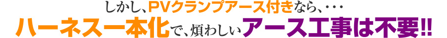 しかし、PVクランプアース付きなら、・・・ハーネス一本化で、煩わしいアース工事は不要！！