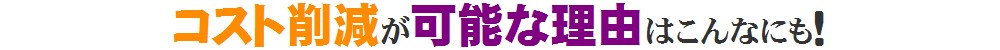 コスト削減が可能な理由はこんなにも！