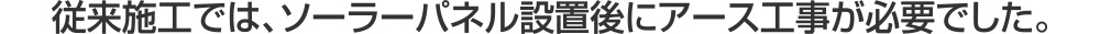 従来施工では、太陽光ソーラーパネル設置後にアース工事が必要でした。